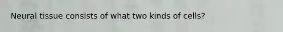 Neural tissue consists of what two kinds of cells?