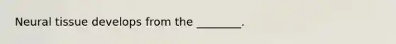 Neural tissue develops from the ________.