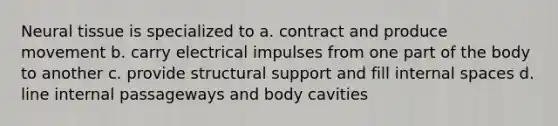 Neural tissue is specialized to a. contract and produce movement b. carry electrical impulses from one part of the body to another c. provide structural support and fill internal spaces d. line internal passageways and body cavities