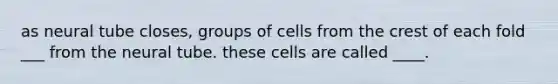 as neural tube closes, groups of cells from the crest of each fold ___ from the neural tube. these cells are called ____.