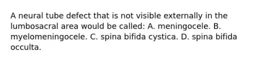 A neural tube defect that is not visible externally in the lumbosacral area would be called: A. meningocele. B. myelomeningocele. C. spina bifida cystica. D. spina bifida occulta.