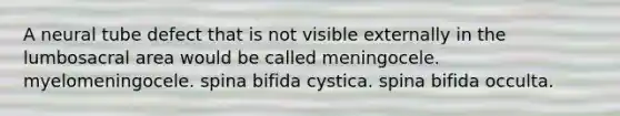 A neural tube defect that is not visible externally in the lumbosacral area would be called meningocele. myelomeningocele. spina bifida cystica. spina bifida occulta.