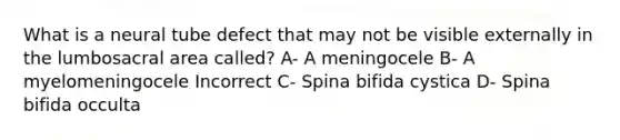 What is a neural tube defect that may not be visible externally in the lumbosacral area called? A- A meningocele B- A myelomeningocele Incorrect C- Spina bifida cystica D- Spina bifida occulta