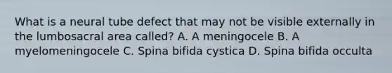 What is a neural tube defect that may not be visible externally in the lumbosacral area called? A. A meningocele B. A myelomeningocele C. Spina bifida cystica D. Spina bifida occulta