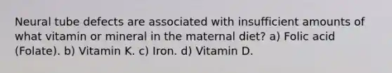 Neural tube defects are associated with insufficient amounts of what vitamin or mineral in the maternal diet? a) Folic acid (Folate). b) Vitamin K. c) Iron. d) Vitamin D.