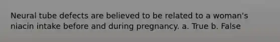 Neural tube defects are believed to be related to a woman's niacin intake before and during pregnancy. a. True b. False