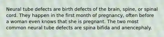 Neural tube defects are birth defects of the brain, spine, or spinal cord. They happen in the first month of pregnancy, often before a woman even knows that she is pregnant. The two most common neural tube defects are spina bifida and anencephaly.