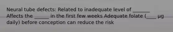 Neural tube defects: Related to inadequate level of _______ Affects the ______ in the first few weeks Adequate folate (____ µg daily) before conception can reduce the risk