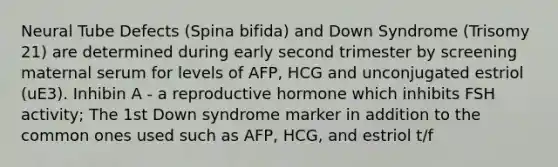 Neural Tube Defects (Spina bifida) and Down Syndrome (Trisomy 21) are determined during early second trimester by screening maternal serum for levels of AFP, HCG and unconjugated estriol (uE3). Inhibin A - a reproductive hormone which inhibits FSH activity; The 1st Down syndrome marker in addition to the common ones used such as AFP, HCG, and estriol t/f