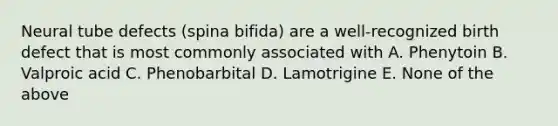 Neural tube defects (spina bifida) are a well-recognized birth defect that is most commonly associated with A. Phenytoin B. Valproic acid C. Phenobarbital D. Lamotrigine E. None of the above