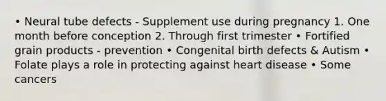 • Neural tube defects - Supplement use during pregnancy 1. One month before conception 2. Through first trimester • Fortified grain products - prevention • Congenital birth defects & Autism • Folate plays a role in protecting against heart disease • Some cancers