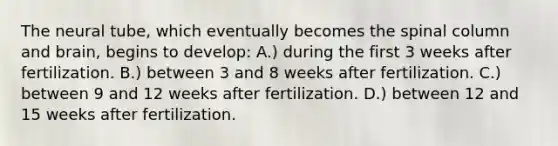 The neural tube, which eventually becomes the spinal column and brain, begins to develop: A.) during the first 3 weeks after fertilization. B.) between 3 and 8 weeks after fertilization. C.) between 9 and 12 weeks after fertilization. D.) between 12 and 15 weeks after fertilization.