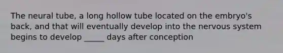 The neural tube, a long hollow tube located on the embryo's back, and that will eventually develop into the nervous system begins to develop _____ days after conception