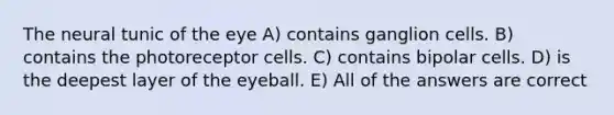 The neural tunic of the eye A) contains ganglion cells. B) contains the photoreceptor cells. C) contains bipolar cells. D) is the deepest layer of the eyeball. E) All of the answers are correct