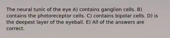 The neural tunic of the eye A) contains ganglion cells. B) contains the photoreceptor cells. C) contains bipolar cells. D) is the deepest layer of the eyeball. E) All of the answers are correct.