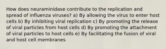 How does neuraminidase contribute to the replication and spread of influenza viruses? a) By allowing the virus to enter host cells b) By inhibiting viral replication c) By promoting the release of viral particles from host cells d) By promoting the attachment of viral particles to host cells e) By facilitating the fusion of viral and host cell membranes