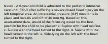 Neuro - A 6-year-old child is admitted to the pediatric intensive care unit (PICU) after suffering a severe closed head injury on the left temporal area. An intracranial pressure (ICP) monitor is in place and reveals and ICP of 40 mm Hg. Based on this assessment data, would of the following would be the best position for the child to be placed? a. Supine with head midline. c. Supine with the head turned to the right. d. Supine with the head turned to the left. e. Side-lying on the left with the head turned to the right.