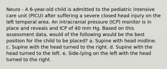 Neuro - A 6-year-old child is admitted to the pediatric intensive care unit (PICU) after suffering a severe closed head injury on the left temporal area. An intracranial pressure (ICP) monitor is in place and reveals and ICP of 40 mm Hg. Based on this assessment data, would of the following would be the best position for the child to be placed? a. Supine with head midline. c. Supine with the head turned to the right. d. Supine with the head turned to the left. e. Side-lying on the left with the head turned to the right.