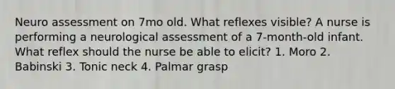 Neuro assessment on 7mo old. What reflexes visible? A nurse is performing a neurological assessment of a 7-month-old infant. What reflex should the nurse be able to elicit? 1. Moro 2. Babinski 3. Tonic neck 4. Palmar grasp