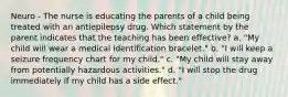 Neuro - The nurse is educating the parents of a child being treated with an antiepilepsy drug. Which statement by the parent indicates that the teaching has been effective? a. "My child will wear a medical identification bracelet." b. "I will keep a seizure frequency chart for my child." c. "My child will stay away from potentially hazardous activities." d. "I will stop the drug immediately if my child has a side effect."