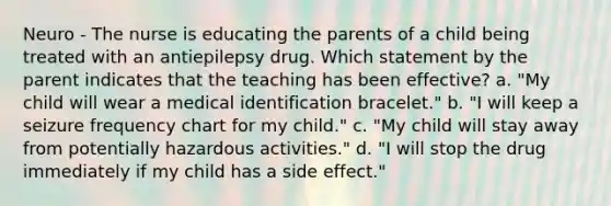 Neuro - The nurse is educating the parents of a child being treated with an antiepilepsy drug. Which statement by the parent indicates that the teaching has been effective? a. "My child will wear a medical identification bracelet." b. "I will keep a seizure frequency chart for my child." c. "My child will stay away from potentially hazardous activities." d. "I will stop the drug immediately if my child has a side effect."