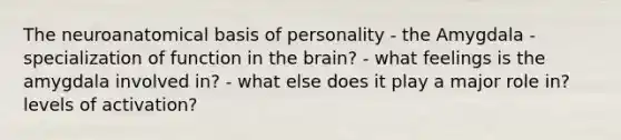 The neuroanatomical basis of personality - the Amygdala - specialization of function in the brain? - what feelings is the amygdala involved in? - what else does it play a major role in? levels of activation?