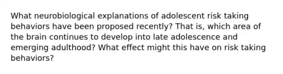 What neurobiological explanations of adolescent risk taking behaviors have been proposed recently? That is, which area of the brain continues to develop into late adolescence and emerging adulthood? What effect might this have on risk taking behaviors?