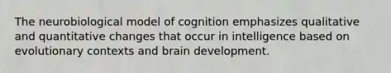 The neurobiological model of cognition emphasizes qualitative and quantitative changes that occur in intelligence based on evolutionary contexts and brain development.