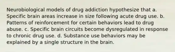 Neurobiological models of drug addiction hypothesize that a. Specific brain areas increase in size following acute drug use. b. Patterns of reinforcement for certain behaviors lead to drug abuse. c. Specific brain circuits become dysregulated in response to chronic drug use. d. Substance use behaviors may be explained by a single structure in the brain.