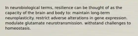 In neurobiological terms, resilience can be thought of as the capacity of the brain and body to: maintain long-term neuroplasticity. restrict adverse alterations in gene expression. modulate glutamate neurotransmission. withstand challenges to homeostasis.