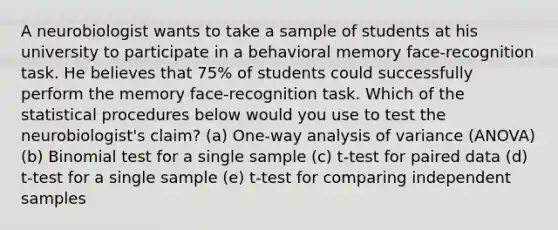 A neurobiologist wants to take a sample of students at his university to participate in a behavioral memory face-recognition task. He believes that 75% of students could successfully perform the memory face-recognition task. Which of the statistical procedures below would you use to test the neurobiologist's claim? (a) One-way analysis of variance (ANOVA) (b) Binomial test for a single sample (c) t-test for paired data (d) t-test for a single sample (e) t-test for comparing independent samples