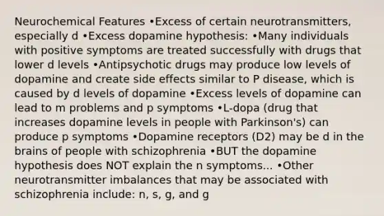 Neurochemical Features •Excess of certain neurotransmitters, especially d •Excess dopamine hypothesis: •Many individuals with positive symptoms are treated successfully with drugs that lower d levels •Antipsychotic drugs may produce low levels of dopamine and create side effects similar to P disease, which is caused by d levels of dopamine •Excess levels of dopamine can lead to m problems and p symptoms •L-dopa (drug that increases dopamine levels in people with Parkinson's) can produce p symptoms •Dopamine receptors (D2) may be d in the brains of people with schizophrenia •BUT the dopamine hypothesis does NOT explain the n symptoms... •Other neurotransmitter imbalances that may be associated with schizophrenia include: n, s, g, and g