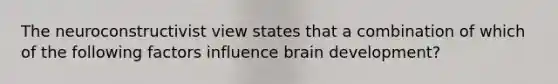 The neuroconstructivist view states that a combination of which of the following factors influence brain development?