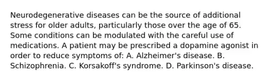 Neurodegenerative diseases can be the source of additional stress for older adults, particularly those over the age of 65. Some conditions can be modulated with the careful use of medications. A patient may be prescribed a dopamine agonist in order to reduce symptoms of: A. Alzheimer's disease. B. Schizophrenia. C. Korsakoff's syndrome. D. Parkinson's disease.