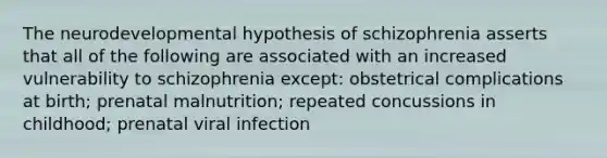 The neurodevelopmental hypothesis of schizophrenia asserts that all of the following are associated with an increased vulnerability to schizophrenia except: obstetrical complications at birth; prenatal malnutrition; repeated concussions in childhood; prenatal viral infection