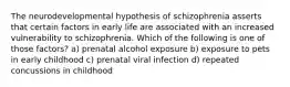 The neurodevelopmental hypothesis of schizophrenia asserts that certain factors in early life are associated with an increased vulnerability to schizophrenia. Which of the following is one of those factors? a) prenatal alcohol exposure b) exposure to pets in early childhood c) prenatal viral infection d) repeated concussions in childhood