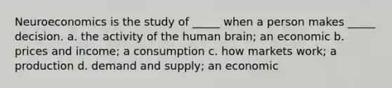 Neuroeconomics is the study of​ _____ when a person makes​ _____ decision. a. the activity of the human​ brain; an economic b. prices and​ income; a consumption c. how markets​ work; a production d. demand and​ supply; an economic