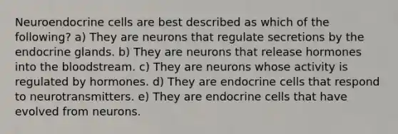 Neuroendocrine cells are best described as which of the following? a) They are neurons that regulate secretions by the endocrine glands. b) They are neurons that release hormones into the bloodstream. c) They are neurons whose activity is regulated by hormones. d) They are endocrine cells that respond to neurotransmitters. e) They are endocrine cells that have evolved from neurons.