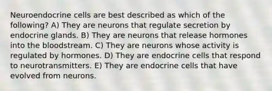 Neuroendocrine cells are best described as which of the following? A) They are neurons that regulate secretion by endocrine glands. B) They are neurons that release hormones into the bloodstream. C) They are neurons whose activity is regulated by hormones. D) They are endocrine cells that respond to neurotransmitters. E) They are endocrine cells that have evolved from neurons.