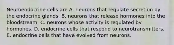 Neuroendocrine cells are A. neurons that regulate secretion by the endocrine glands. B. neurons that release hormones into the bloodstream. C. neurons whose activity is regulated by hormones. D. endocrine cells that respond to neurotransmitters. E. endocrine cells that have evolved from neurons.