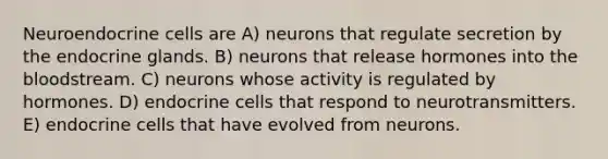 Neuroendocrine cells are A) neurons that regulate secretion by the endocrine glands. B) neurons that release hormones into the bloodstream. C) neurons whose activity is regulated by hormones. D) endocrine cells that respond to neurotransmitters. E) endocrine cells that have evolved from neurons.