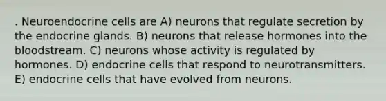 . Neuroendocrine cells are A) neurons that regulate secretion by the endocrine glands. B) neurons that release hormones into the bloodstream. C) neurons whose activity is regulated by hormones. D) endocrine cells that respond to neurotransmitters. E) endocrine cells that have evolved from neurons.