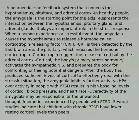 -A neuroendocrine feedback system that connects the hypothalamus, pituitary, and adrenal cortex -In healthy people, the amygdala is the starting point for the axis. -Represents the interaction between the hypothalamus, pituitary gland, and adrenal glands. It plays an important role in the stress response -When a person experiences a stressful event, the amygdala causes the hypothalamus to release a hormone called corticotropin-releasing factor (CRF). -CRF is then detected by the 2nd brain area, the pituitary, which releases the hormone corticotropin -Corticotropin triggers the release of cortisol by the adrenal cortex -Cortisol, the body's primary stress hormone, activates the sympathetic N.S. and prepares the body for confronting or fleeing potential dangers -After the body has produced sufficient levels of cortisol to effectively deal with the stressful situation, the amygdala inhibits further activity. -HPA over activity in people with PTSD results in high baseline levels of cortisol, <a href='https://www.questionai.com/knowledge/kD0HacyPBr-blood-pressure' class='anchor-knowledge'>blood pressure</a>, and heart rate -Overactivity of the amygdala may be responsible for the unwanted thoughts/memories experienced by people with PTSD -Several studies indicate that children with chronic PTSD have lower resting cortisol levels than peers