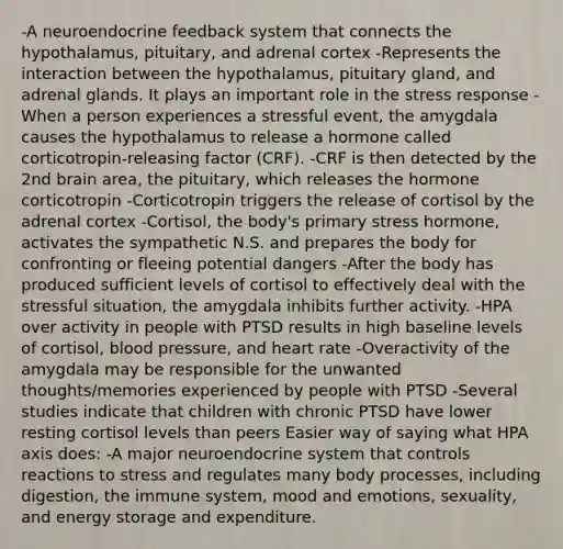 -A neuroendocrine feedback system that connects the hypothalamus, pituitary, and adrenal cortex -Represents the interaction between the hypothalamus, pituitary gland, and adrenal glands. It plays an important role in the stress response -When a person experiences a stressful event, the amygdala causes the hypothalamus to release a hormone called corticotropin-releasing factor (CRF). -CRF is then detected by the 2nd brain area, the pituitary, which releases the hormone corticotropin -Corticotropin triggers the release of cortisol by the adrenal cortex -Cortisol, the body's primary stress hormone, activates the sympathetic N.S. and prepares the body for confronting or fleeing potential dangers -After the body has produced sufficient levels of cortisol to effectively deal with the stressful situation, the amygdala inhibits further activity. -HPA over activity in people with PTSD results in high baseline levels of cortisol, blood pressure, and heart rate -Overactivity of the amygdala may be responsible for the unwanted thoughts/memories experienced by people with PTSD -Several studies indicate that children with chronic PTSD have lower resting cortisol levels than peers Easier way of saying what HPA axis does: -A major neuroendocrine system that controls reactions to stress and regulates many body processes, including digestion, the immune system, mood and emotions, sexuality, and energy storage and expenditure.