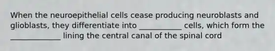 When the neuroepithelial cells cease producing neuroblasts and glioblasts, they differentiate into ___________ cells, which form the _____________ lining the central canal of the spinal cord