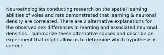 Neuroethologists conducting research on the spatial learning abilities of voles and rats demonstrated that learning & neuronal density are correlated. There are 2 alternative explanations for the observed sex differences in learning and associated neuronal densities - summarize these alternative causes and describe an experiment that might allow us to determine which hypothesis is correct.