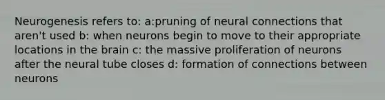 Neurogenesis refers to: a:pruning of neural connections that aren't used b: when neurons begin to move to their appropriate locations in the brain c: the massive proliferation of neurons after the neural tube closes d: formation of connections between neurons