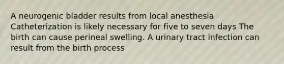 A neurogenic bladder results from local anesthesia Catheterization is likely necessary for five to seven days The birth can cause perineal swelling. A urinary tract infection can result from the birth process