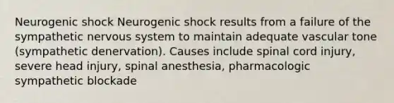 Neurogenic shock Neurogenic shock results from a failure of the sympathetic nervous system to maintain adequate vascular tone (sympathetic denervation). Causes include spinal cord injury, severe head injury, spinal anesthesia, pharmacologic sympathetic blockade