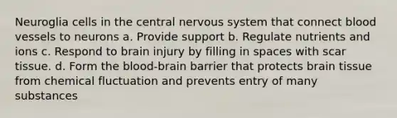 Neuroglia cells in the central nervous system that connect blood vessels to neurons a. Provide support b. Regulate nutrients and ions c. Respond to brain injury by filling in spaces with scar tissue. d. Form the blood-brain barrier that protects brain tissue from chemical fluctuation and prevents entry of many substances